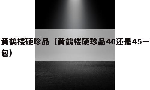 黄鹤楼硬珍品（黄鹤楼硬珍品40还是45一包）