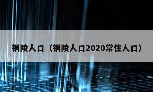 铜陵人口（铜陵人口2020常住人口）