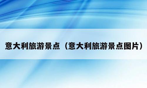 意大利旅游景点（意大利旅游景点图片）
