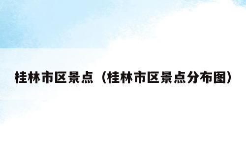 桂林市区景点（桂林市区景点分布图）