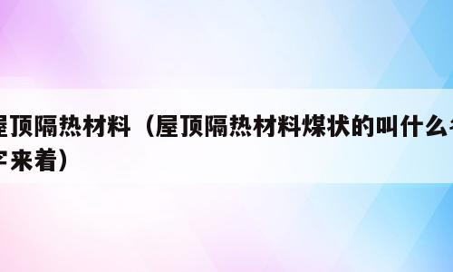 屋顶隔热材料（屋顶隔热材料煤状的叫什么名字来着）
