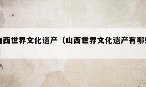 山西世界文化遗产（山西世界文化遗产有哪些）