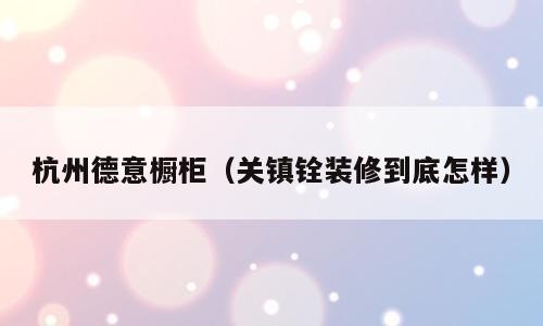 杭州德意橱柜（关镇铨装修到底怎样）