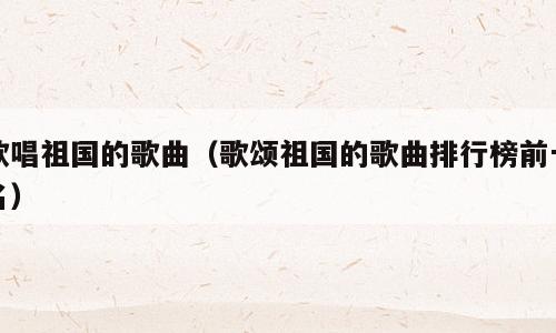 歌唱祖国的歌曲（歌颂祖国的歌曲排行榜前十名）