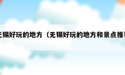 无锡好玩的地方（无锡好玩的地方和景点推荐）