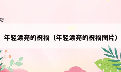 年轻漂亮的祝福（年轻漂亮的祝福图片）