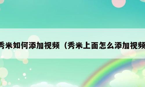 秀米如何添加视频（秀米上面怎么添加视频）