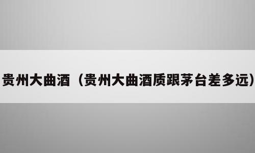 贵州大曲酒（贵州大曲酒质跟茅台差多远）