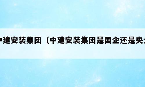 中建安装集团（中建安装集团是国企还是央企）