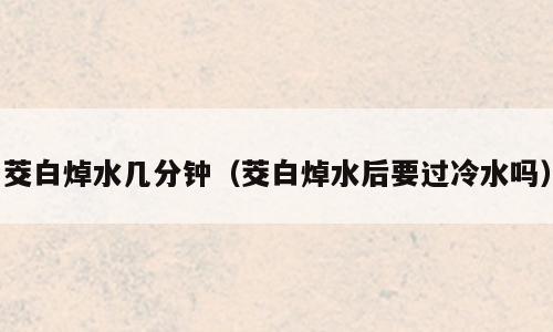 茭白焯水几分钟（茭白焯水后要过冷水吗）