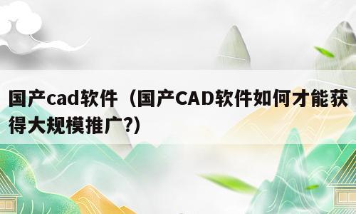 国产cad软件（国产CAD软件如何才能获得大规模推广?）