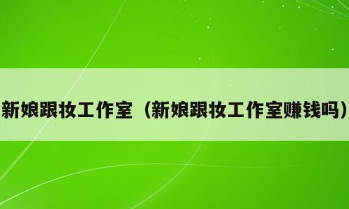 新娘跟妆工作室（新娘跟妆工作室赚钱吗）