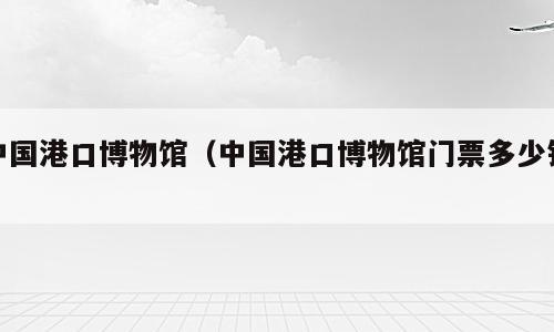 中国港口博物馆（中国港口博物馆门票多少钱）
