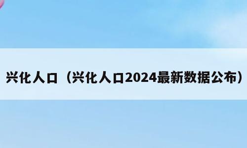 兴化人口（兴化人口2024最新数据公布）