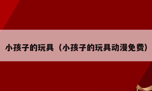 小孩子的玩具（小孩子的玩具动漫免费）