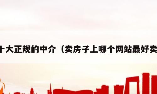 十大正规的中介（卖房子上哪个网站最好卖）