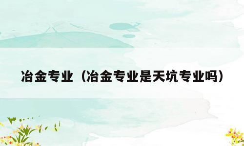 冶金专业（冶金专业是天坑专业吗）