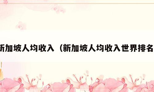 新加坡人均收入（新加坡人均收入世界排名）