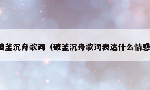 破釜沉舟歌词（破釜沉舟歌词表达什么情感）