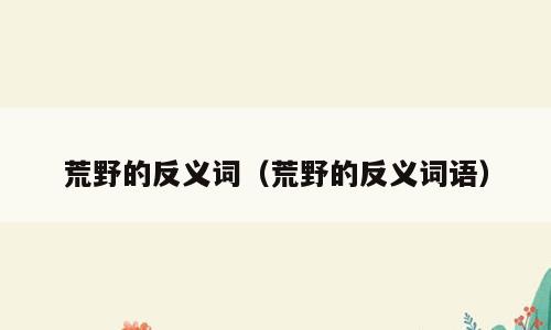 荒野的反义词（荒野的反义词语）