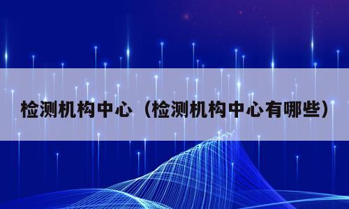检测机构中心（检测机构中心有哪些）