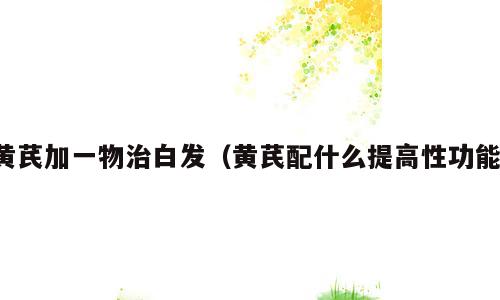 黄芪加一物治白发（黄芪配什么提高性功能）