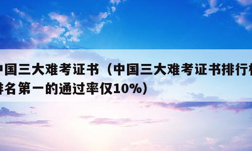 中国三大难考证书（中国三大难考证书排行榜排名第一的通过率仅10%）