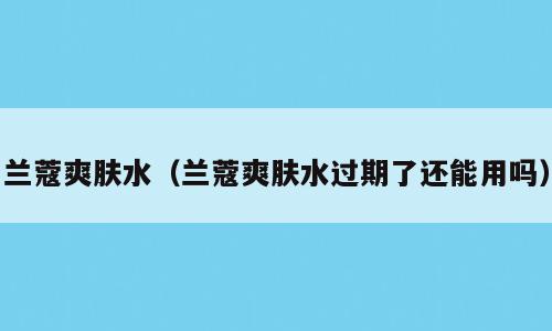 兰蔻爽肤水（兰蔻爽肤水过期了还能用吗）