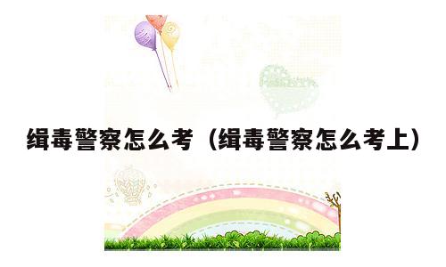 缉毒警察怎么考（缉毒警察怎么考上）
