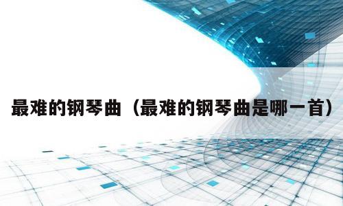 最难的钢琴曲（最难的钢琴曲是哪一首）