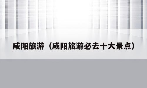 咸阳旅游（咸阳旅游必去十大景点）