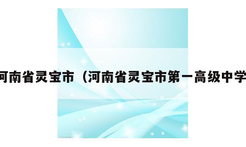 河南省灵宝市（河南省灵宝市第一高级中学）