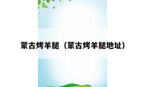 蒙古烤羊腿（蒙古烤羊腿地址）