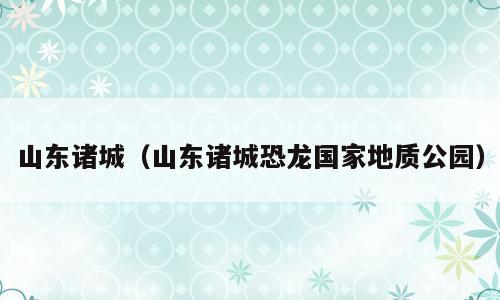山东诸城（山东诸城恐龙国家地质公园）