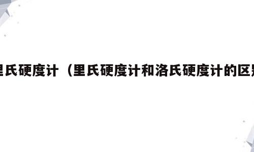 里氏硬度计（里氏硬度计和洛氏硬度计的区别）