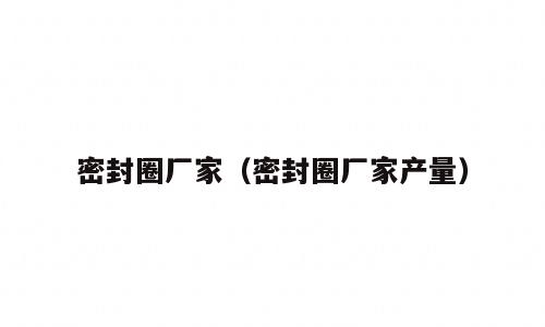 密封圈厂家（密封圈厂家产量）