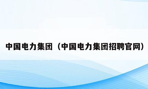 中国电力集团（中国电力集团招聘官网）