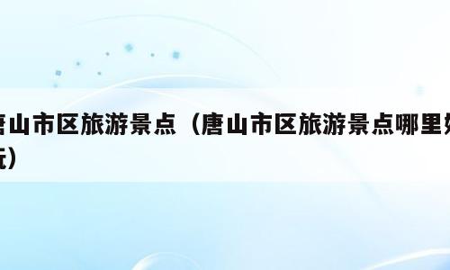 唐山市区旅游景点（唐山市区旅游景点哪里好玩）