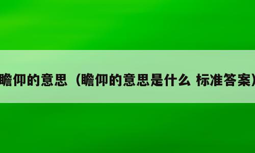 瞻仰的意思（瞻仰的意思是什么 标准答案）