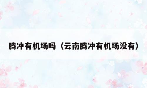 腾冲有机场吗（云南腾冲有机场没有）