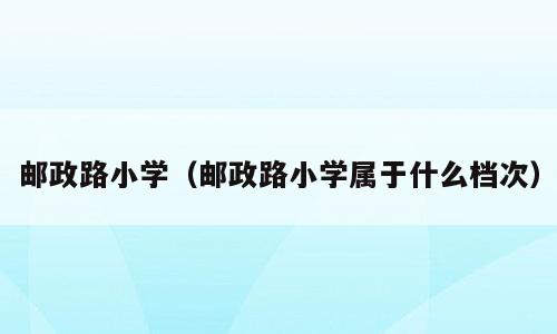 邮政路小学（邮政路小学属于什么档次）