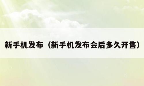 新手机发布（新手机发布会后多久开售）