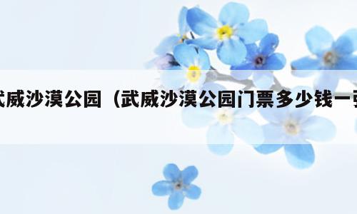 武威沙漠公园（武威沙漠公园门票多少钱一张）