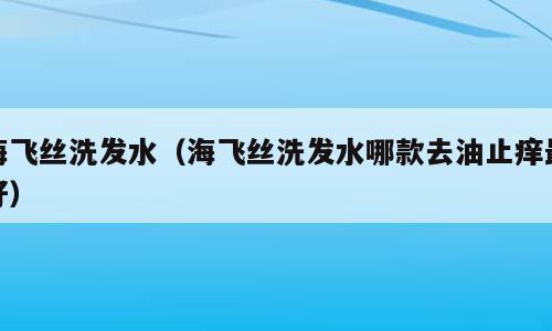 海飞丝洗发水（海飞丝洗发水哪款去油止痒最好）