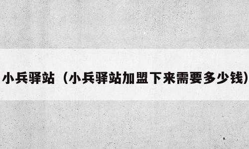 小兵驿站（小兵驿站加盟下来需要多少钱）