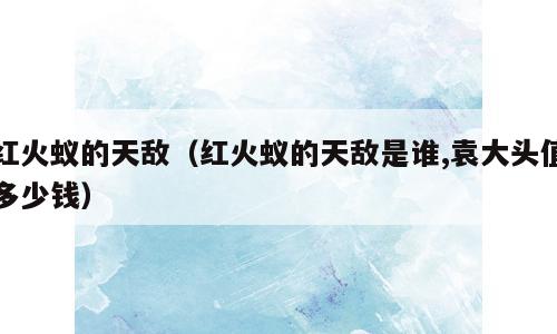 红火蚁的天敌（红火蚁的天敌是谁,袁大头值多少钱）