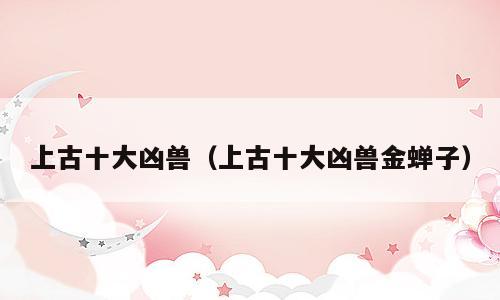上古十大凶兽（上古十大凶兽金蝉子）