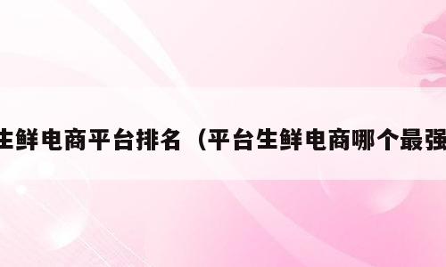 生鲜电商平台排名（平台生鲜电商哪个最强）