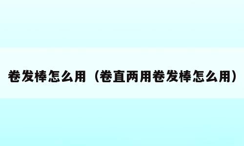 卷发棒怎么用（卷直两用卷发棒怎么用）