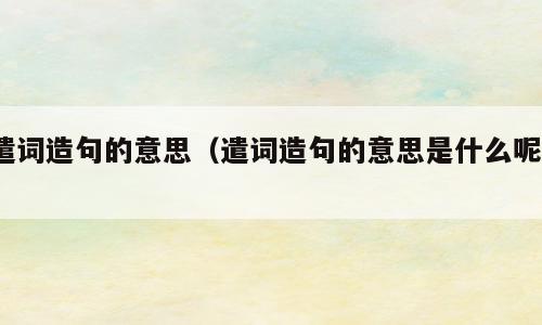 遣词造句的意思（遣词造句的意思是什么呢?）